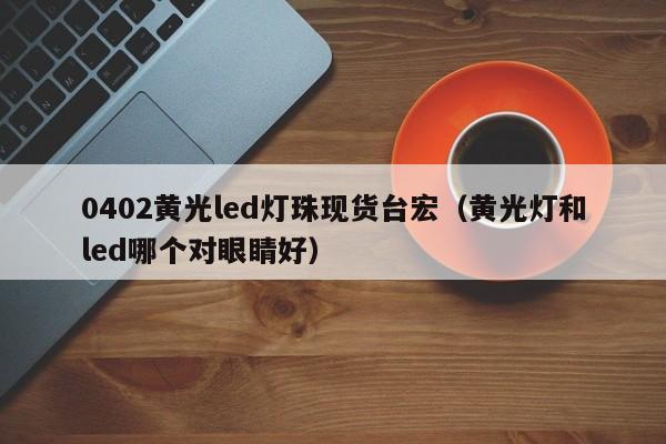 0402黄光led灯珠现货台宏(黄光灯和led哪个对眼睛好)