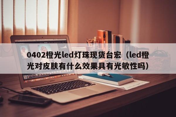 0402橙光led灯珠现货台宏(led橙光对皮肤有什么效果具有光敏性吗)