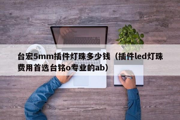 台宏5mm插件灯珠多少钱(插件led灯珠费用首选台铭o专业的ab)