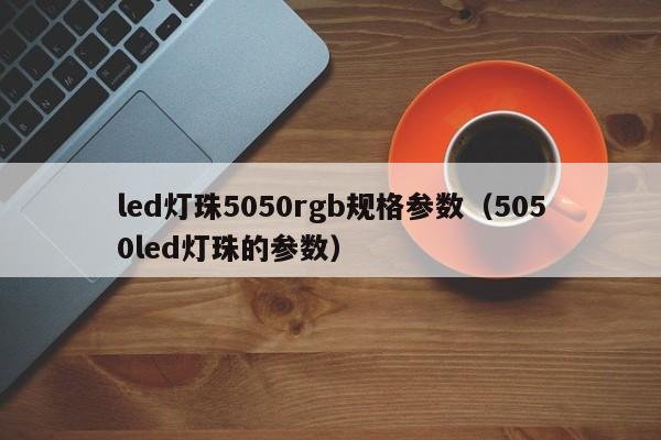 led灯珠5050rgb规格参数(5050led灯珠的参数)