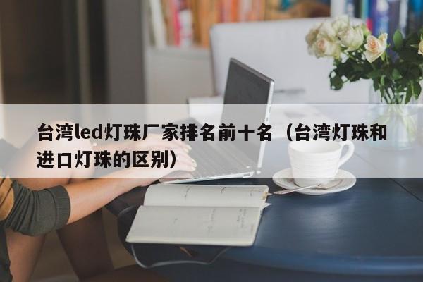 台湾led灯珠厂家排名前十名(台湾灯珠和进口灯珠的区别)