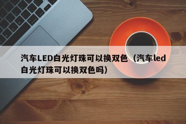 汽车LED白光灯珠可以换双色(汽车led白光灯珠可以换双色吗)