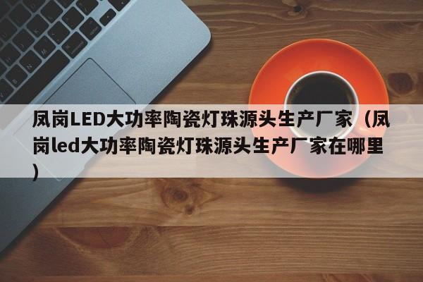 凤岗LED大功率陶瓷灯珠源头生产厂家(凤岗led大功率陶瓷灯珠源头生产厂家在哪里)