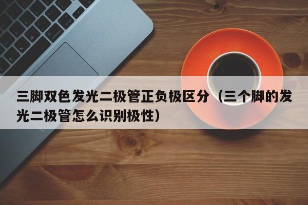三脚双色发光二极管正负极区分(三个脚的发光二极管怎么识别极性)