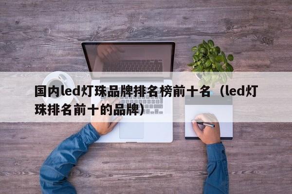 国内led灯珠品牌排名榜前十名(led灯珠排名前十的品牌)