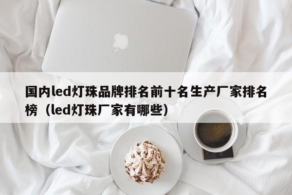 国内led灯珠品牌排名前十名生产厂家排名榜(led灯珠厂家有哪些)