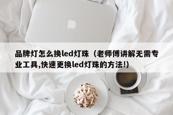品牌灯怎么换led灯珠(老师傅讲解无需专业工具,快速更换led灯珠的方法!)
