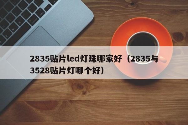 2835贴片led灯珠哪家好(2835与3528贴片灯哪个好)