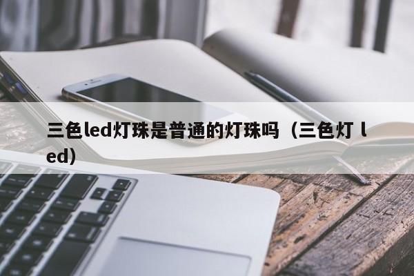 三色led灯珠是普通的灯珠吗(三色灯 led)