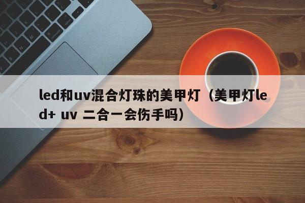 led和uv混合灯珠的美甲灯(美甲灯led+ uv 二合一会伤手吗)