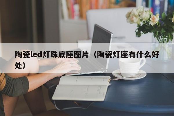 陶瓷led灯珠底座图片(陶瓷灯座有什么好处)