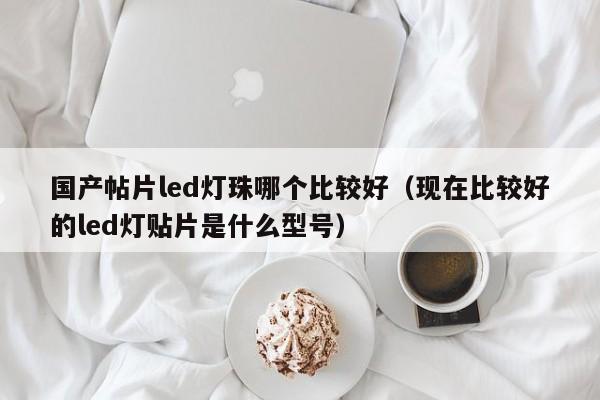 国产帖片led灯珠哪个比较好(现在比较好的led灯贴片是什么型号)
