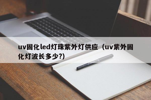 uv固化led灯珠紫外灯供应(uv紫外固化灯波长多少?)